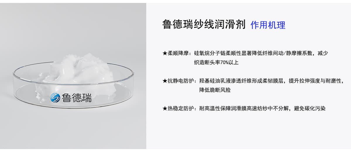 鲁德瑞纱线润滑剂
]作用机理
★柔顺降摩：硅氧烷分子链柔顺性显著降低纤维间动/静摩擦系数，减少
织造断头率70%以上
★抗静电防护：羟基硅油乳液渗透纤维形成柔韧膜层，提升拉伸强度与耐磨性，
降低脆断风险
★热稳定防护：耐高温性保障润滑膜高速纺纱中不分解，避免碳化污染