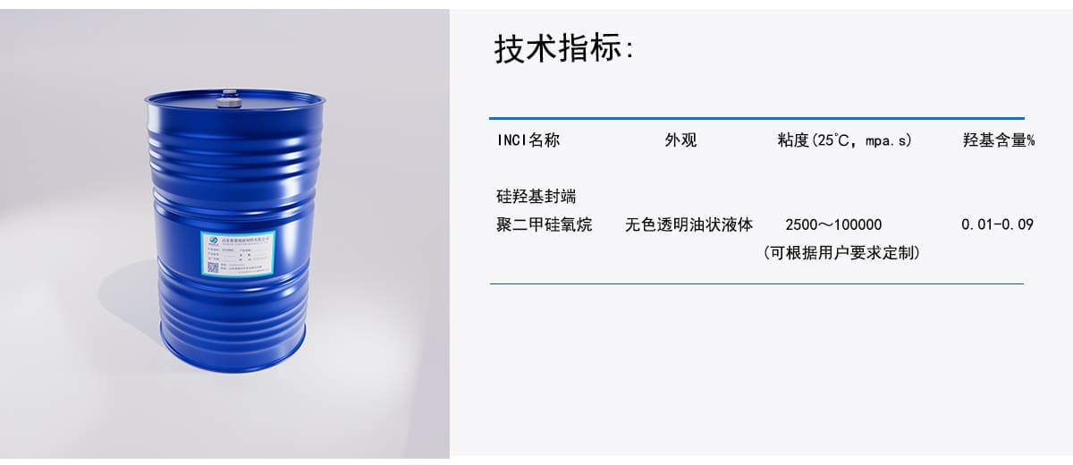 技术指标：
INCI名称
外观
粘度(25℃C,mpa.s)
羟基含量%
硅羟基封端
聚二甲硅氧烷
无色透明油状液体
2500~100000
0.01－0.09
（可根据用户要求定制）