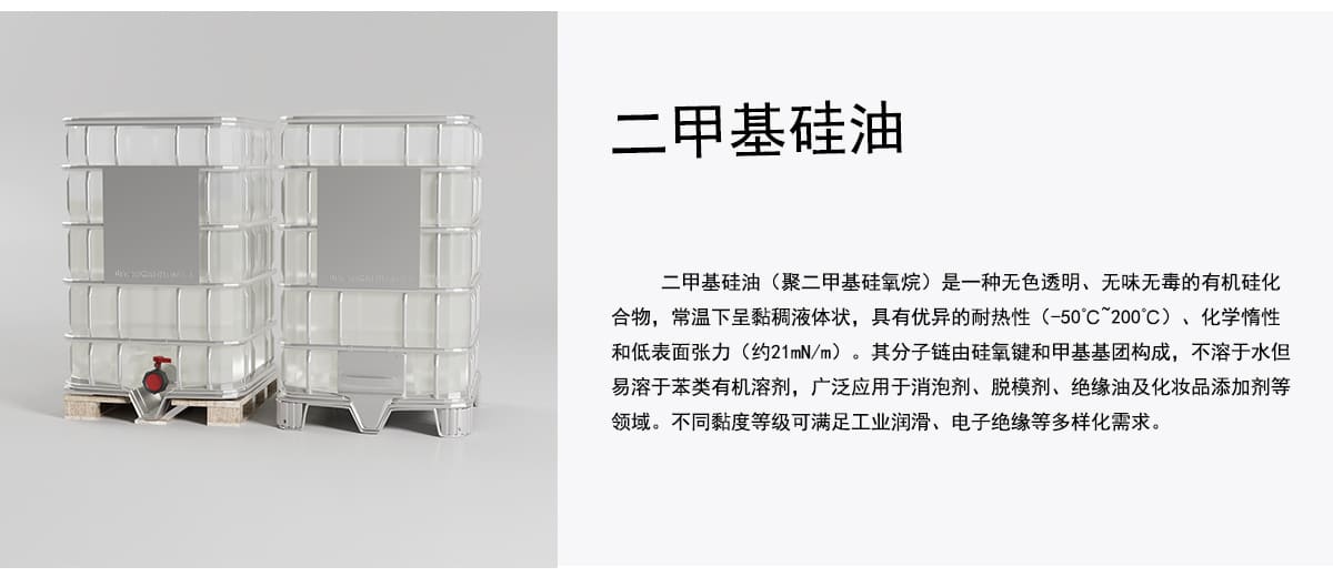 二甲基硅油
二甲基硅油（聚二甲基硅氧烷）是一种无色透明、无味无毒的有机硅化
合物，常温下呈黏稠液体状，具有优异的耐热性（-50C~200C）、化学情性
和低表面张力（约21mN/m）。其分子链由硅氧键和甲基基团构成，不溶于水但
易溶于苯类有机溶剂，广泛应用于消泡剂、脱模剂、绝缘油及化妆品添加剂等
领域。不同黏度等级可满足工业润滑、电子绝缘等多样化需求。