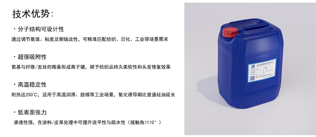技术优势：
·分子结构可设计性
通过调节氨值、粘度及侧链改性，可精准匹配纺织、日化、工业等场景需求
·超强吸附性
氨基与纤维/发丝的羧基形成离子键，赋予纺织品持久柔软性和头发修复效果
·高温稳定性
耐热达250°C，适用于高温润滑、脱模等工业场景，氧化诱导期比普通硅油延长
·低表面张力
渗透性强，在涂料/皮革处理中可提升流平性与疏水性（接触角>110°）
