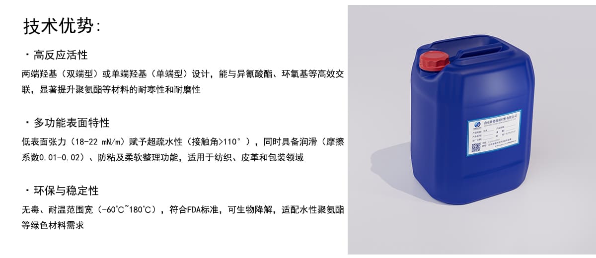 技术优势：
·高反应活性
两端羟基（双端型）或单端羟基（单端型）设计，能与异氰酸酯、环氧基等高效交
联，显著提升聚氨酯等材料的耐寒性和耐磨性
·多功能表面特性
低表面张力（18-22mN/m）赋予超疏水性（接触角>110°），同时具备润滑（摩擦
系数0.01-0.02）、防粘及柔软整理功能，适用于纺织、皮革和包装领域
·环保与稳定性
无毒、耐温范围宽（-60’C”180°C），符合FDA标准，可生物降解，适配水性聚氨酯
等绿色材料需求