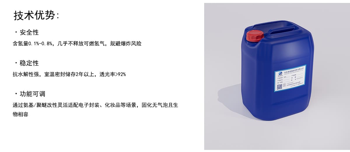 技术优势：
·安全性
含氢量0.1%0.8%，几乎不释放可燃氢气，规避爆炸风险
·稳定性
抗水解性强，室温密封储存2年以上，透光率>92%
·功能可调
通过氨基/聚醚改性灵活适配电子封装、化妆品等场景，固化无气泡且生
物相容