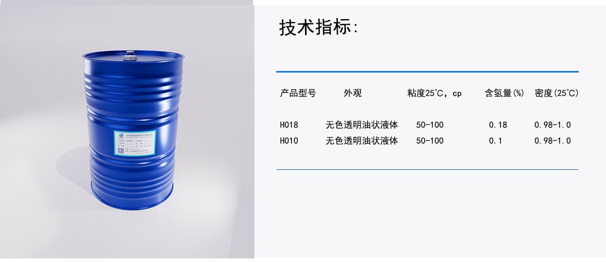 技术指标：
外观
粘度25℃，cp
含氢量(%)密度(25°C)
H018
产品型号
无色透明油状液体
50-100
0.18
0.98-1.0
H010
无色透明油状液体
50－100
0.1
0.98－1.0