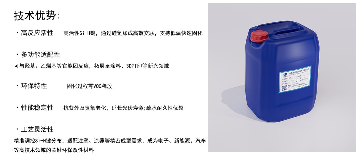 技术优势：
·高反应活性
高活性Si-H键，通过硅氢加成高效交联，支持低温快速固化
·多功能适配性
可与羟基、乙烯基等官能团反应，拓展至涂料、3D打印等新兴领域
·环保特性
固化过程零VOC释放
·性能稳定性
抗紫外及臭氧老化，延长光伏寿命；疏水耐久性优越
·工艺灵活性
精准调控Si一H键分布，适配注塑、涂覆等精密成型需求，成为电子、新能源、汽车
等高技术领域的关键环保改性材料