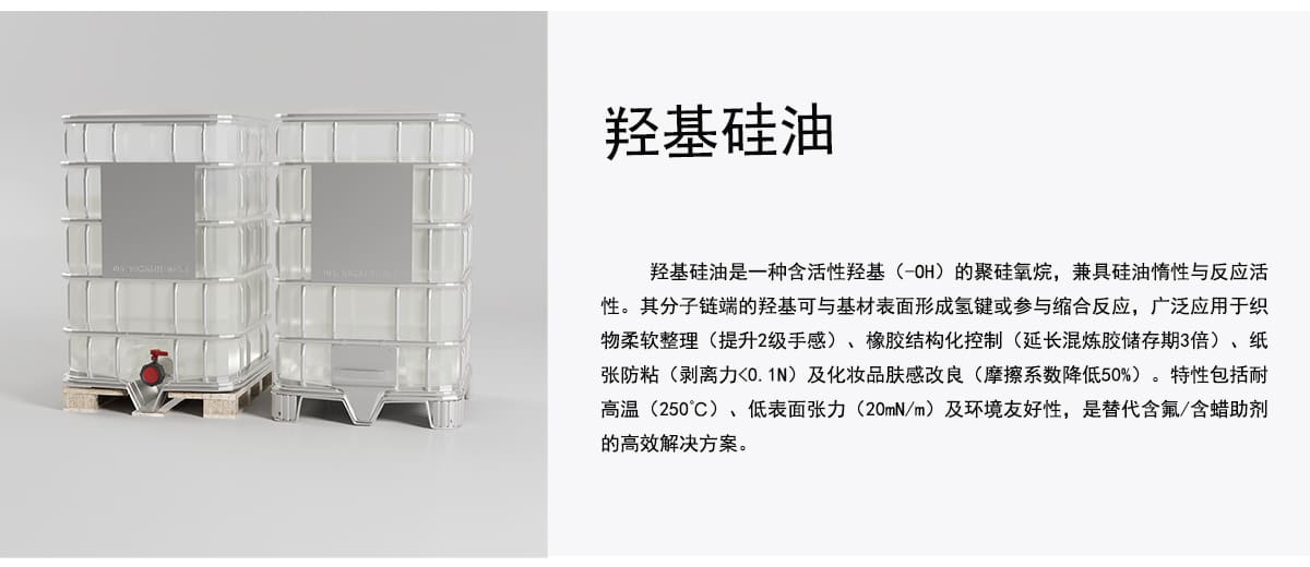 羟基硅油
羟基硅油是一种含活性羟基（-OH）的聚硅氧烷，兼具硅油情性与反应活
性。其分子链端的羟基可与基材表面形成氢键或参与缩合反应，广泛应用于织
物柔软整理（提升2级手感）、橡胶结构化控制（延长混炼胶储存期3倍）、纸
张防粘（剥离力<0.1N）及化妆品肤感改良（摩擦系数降低50%）。特性包括耐
高温（250C）、低表面张力（20mN/m）及环境友好性，是替代含氟/含蜡助剂
的高效解决方案。
