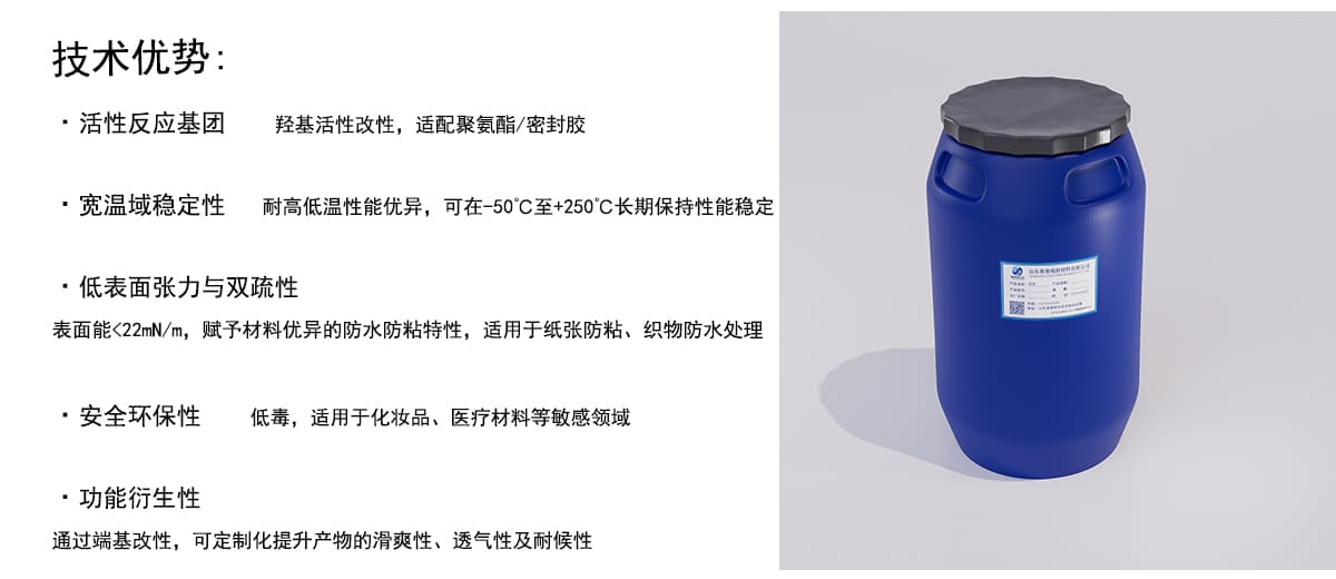 技术优势：
·活性反应基团
羟基活性改性，适配聚氨酯/密封胶
·宽温域稳定性
耐高低温性能优异，可在-50°C至+250°C长期保持性能稳定
·低表面张力与双疏性
表面能<22mN/m，赋予材料优异的防水防粘特性，适用于纸张防粘、织物防水处理
·安全环保性
低毒，适用于化妆品、医疗材料等敏感领域
·功能衍生性
通过端基改性，可定制化提升产物的滑爽性、透气性及耐候性