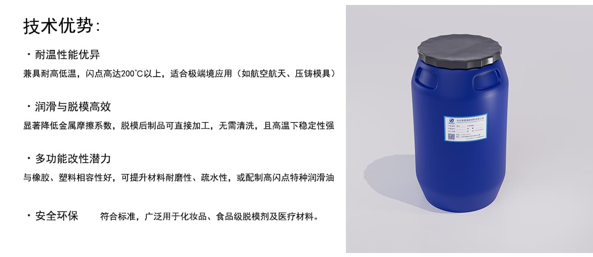 技术优势：
·耐温性能优异
兼具耐高低温，闪点高达200°C以上，适合极端境应用（如航空航天、压铸模具）
·润滑与脱模高效
显著降低金属摩擦系数，脱模后制品可直接加工，无需清洗，且高温下稳定性强
·多功能改性潜力
与橡胶、塑料相容性好，可提升材料耐磨性、疏水性，或配制高闪点特种润滑油
·安全环保
符合标准，广泛用于化妆品、食品级脱模剂及医疗材料。