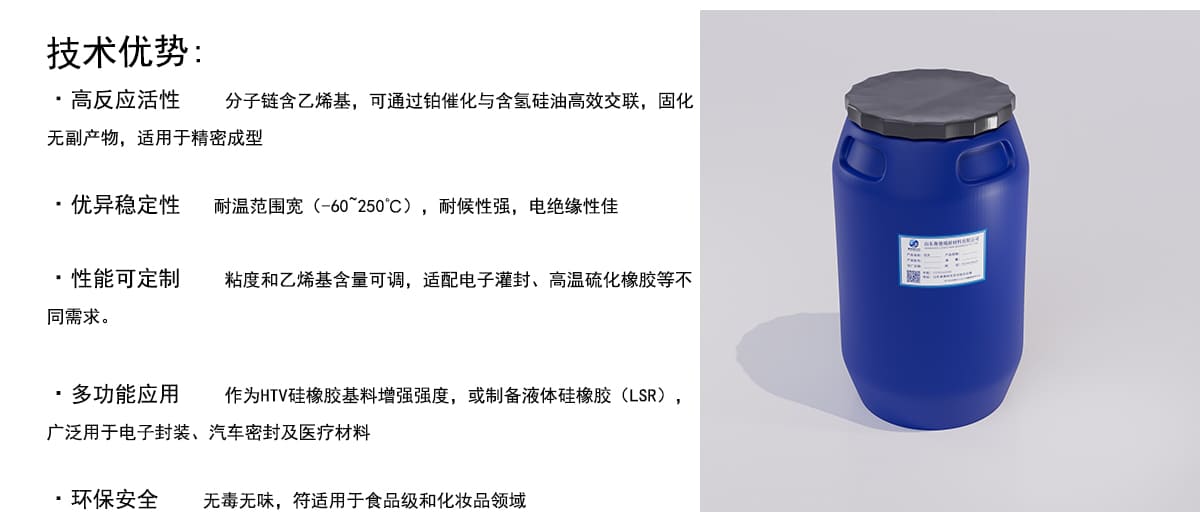 技术优势：
·高反应活性
E
分子链含乙烯基，可通过铂催化与含氢硅油高效交联，固化
无副产物，适用于精密成型
·优异稳定性耐温范围宽（-60~250°℃），耐候性强，电绝缘性佳
·性能可定制
粘度和乙烯基含量可调，适配电子灌封、高温硫化橡胶等不
同需求。
·多功能应用
作为HTV硅橡胶基料增强强度，或制备液体硅橡胶（LSR），
广泛用于电子封装、汽车密封及医疗材料
·环保安全
无毒无味，符适用于食品级和化妆品领域
