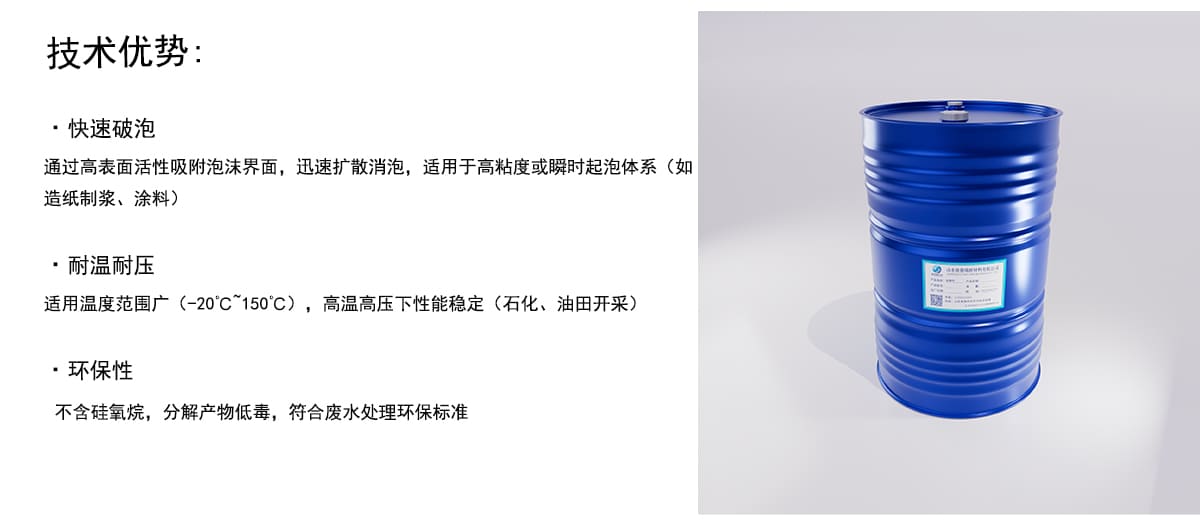 技术优势：
·快速破泡
通过高表面活性吸附泡沫界面，迅速扩散消泡，适用于高粘度或瞬时起泡体系（如
造纸制浆、涂料）
·耐温耐压
适用温度范围广（-20°C~150°C），高温高压下性能稳定（石化、油田开采）
·环保性
不含硅氧烷，分解产物低毒，符合废水处理环保标准