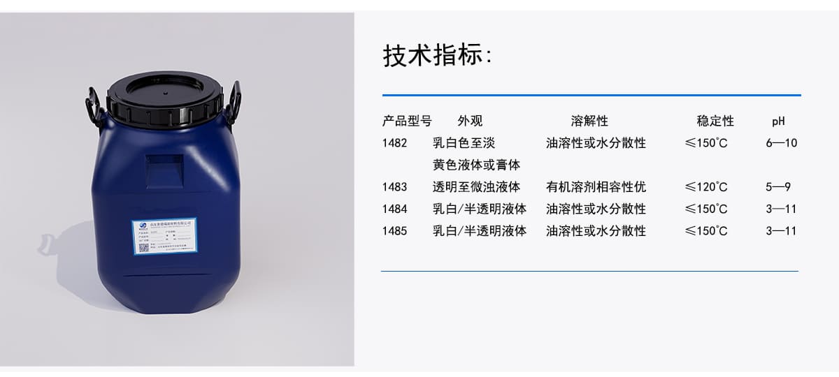 技术指标：
外观
溶解性
稳定性
pH
乳白色至淡
产品型号
油溶性或水分散性
≤150°C
6——10
黄色液体或膏体
1482
透明至微浊液体
≤120°C
5——9
有机溶剂相容性优
1483
≤150°C
3-11
乳白/半透明液体
1484
油溶性或水分散性
1485
乳白/半透明液体
油溶性或水分散性
≤150°℃
3-—11