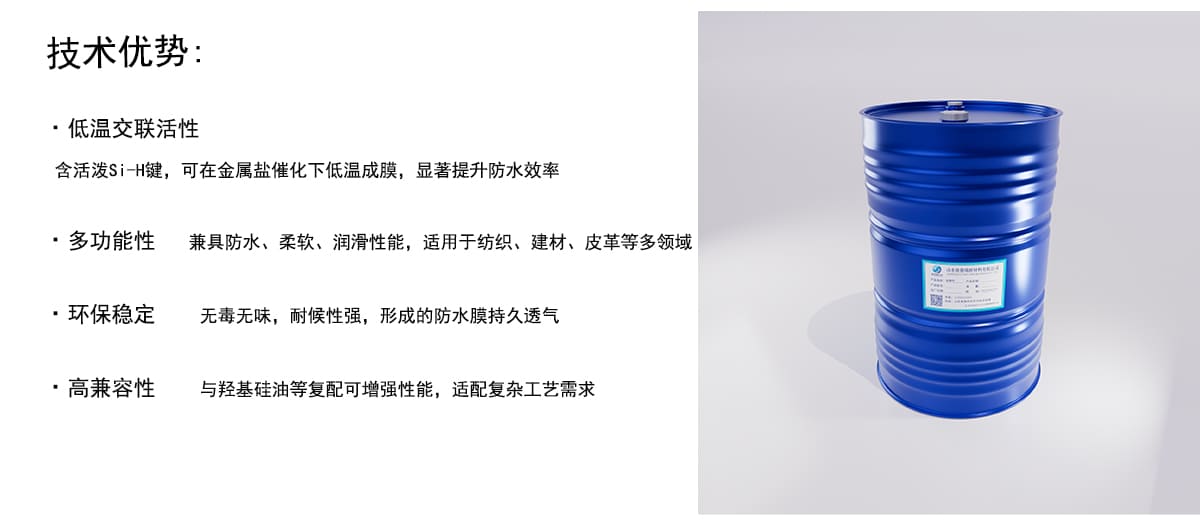 技术优势：
·低温交联活性
含活泼Si-H键，可在金属盐催化下低温成膜，显著提升防水效率
·多功能性兼具防水、柔软、润滑性能，适用于纺织、建材、皮革等多领域
·环保稳定
无毒无味，耐候性强，形成的防水膜持久透气
·高兼容性
与羟基硅油等复配可增强性能，适配复杂工艺需求