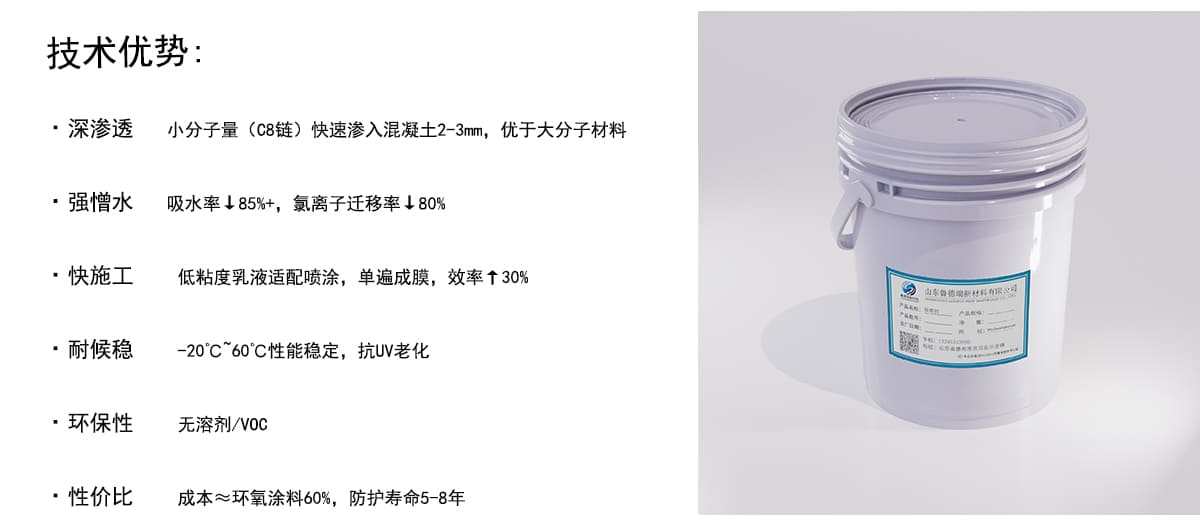 技术优势：
·深渗透
小分子量（C8链）快速渗入混凝土2-3mm，优于大分子材料
·强憎水
吸水率↓85%+，氨离子迁移率↓80%
·快施工
低粘度乳液适配喷涂，单遍成膜，效率↑30%
·耐候稳
-20°℃″60°C性能稳定，抗UV老化
·环保性
无溶剂/VOc
·性价比
成本~环氧涂料60%，防护寿命5-8年
