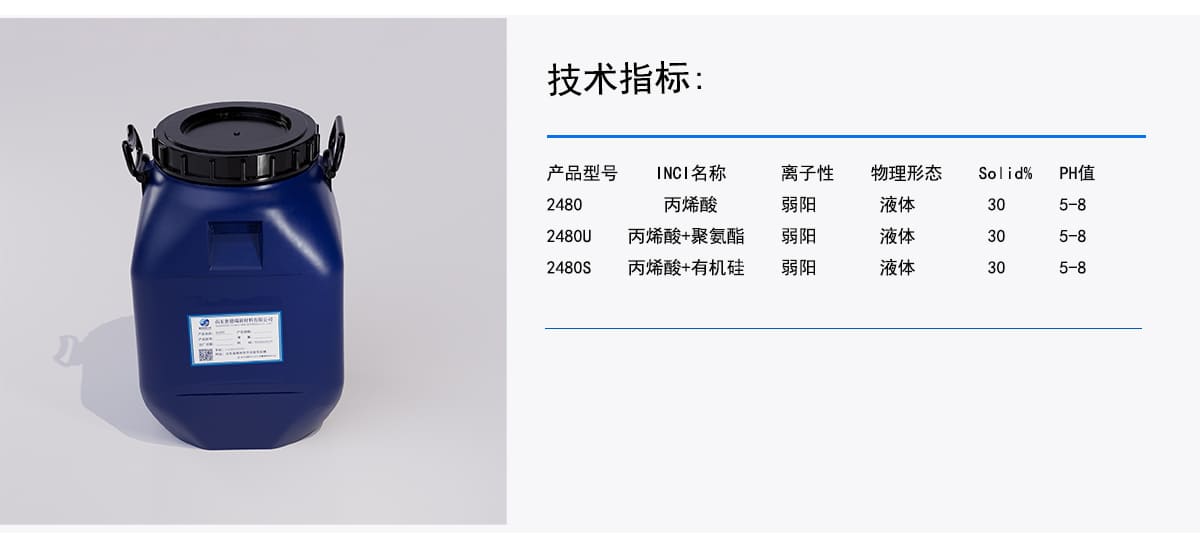 技术指标：
产品型号
INCI名称
离子性
物理形态
Solid%
PH值
丙烯酸
液体
弱阳
2480
30
5-8
弱阳
液体
5-8
30
2480U
丙烯酸+聚氨酯
丙烯酸+有机硅
弱阳
液体
30
5-8
2480s