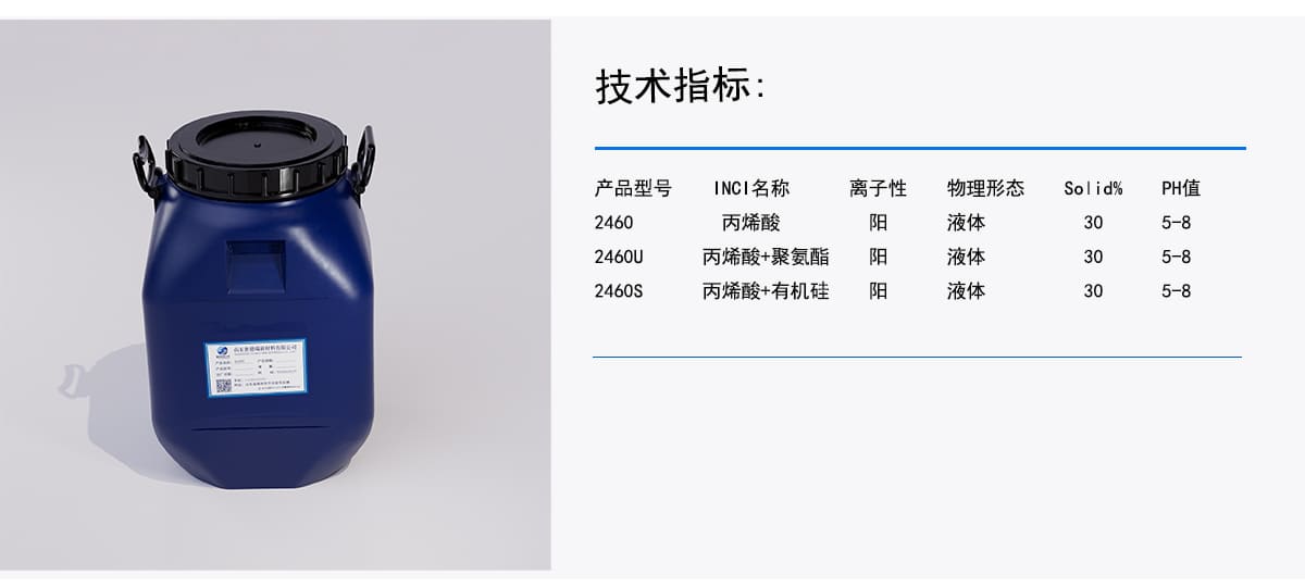 技术指标：
INCI名称
PH值
离子性
产品型号
物理形态
Solid%
丙烯酸
阳
液体
5-8
30
2460
液体
5-8
阳
2460U
丙烯酸+聚氨酯
30
丙烯酸+有机硅
阳
液体
5-8
30
2460S