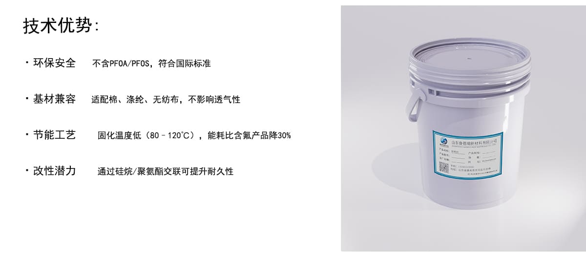 技术优势：
·环保安全
不含PFOA/PFOS，符合国际标准
·基材兼容
适配棉、涤纶、无纺布，不影响透气性
·节能工艺
固化温度低（80-120°C），能耗比含氟产品降30%
·改性潜力
通过硅烷/聚氨酯交联可提升耐久性