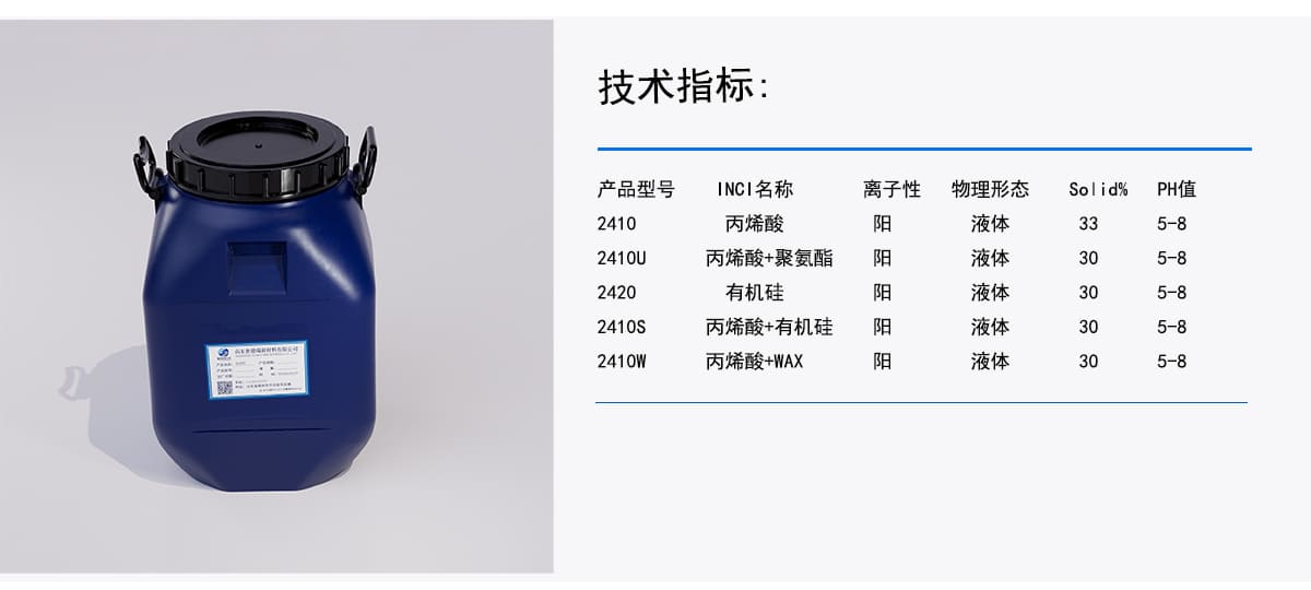 技术指标：
产品型号
INCI名称
离子性
物理形态
Solid%
PH值
丙烯酸
阳
液体
5-8
33
2410
丙烯酸+聚氨酯
液体
30
阳
2410U
5-8
有机硅
阳
液体
5-8
30
2420
丙烯酸+有机硅
阳
液体
30
5-8
液体
2410S
丙烯酸+WAX
阳
5-8
30
2410W