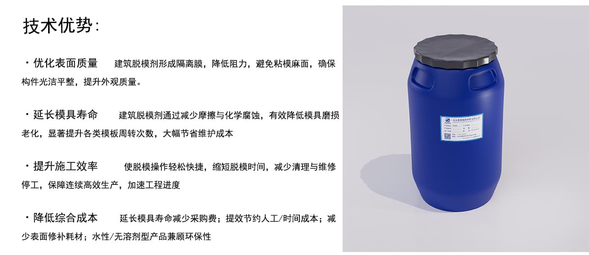 技术优势：
·优化表面质量建筑脱模剂形成隔离膜，降低阻力，避免粘模麻面，确保
构件光洁平整，提升外观质量。
·延长模具寿命
建筑脱模剂通过减少摩擦与化学腐蚀，有效降低模具磨损
老化，显著提升各类模板周转次数，大幅节省维护成本
·提升施工效率
使脱模操作轻松快捷，缩短脱模时间，减少清理与维修
停工，保障连续高效生产，加速工程进度
·降低综合成本
延长模具寿命减少采购费；提效节约人工/时间成本；减
少表面修补耗材；水性/无溶剂型产品兼顾环保性