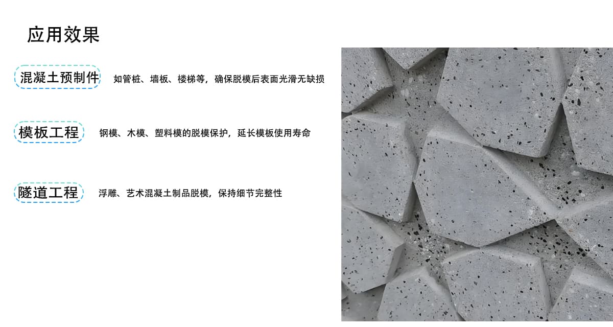 应用效果
混凝土预制件
如管桩、墙板、楼梯等，确保脱模后表面光滑无缺损
模板工程
钢模、木模、塑料模的脱模保护，延长模板使用寿命
隧道工程
浮雕、艺术混凝土制品脱模，保持细节完整性