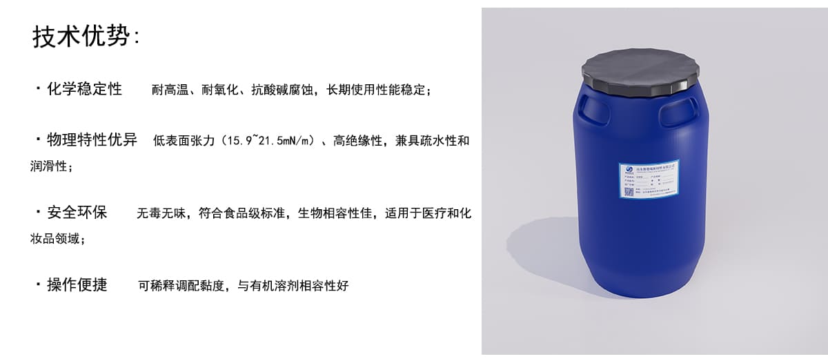 技术优势：
·化学稳定性
耐高温、耐氧化、抗酸碱腐蚀，长期使用性能稳定；
·物理特性优异
低表面张力（15.921.5mN/m)、高绝缘性，兼具疏水性和
润滑性；
·安全环保
无毒无味，符合食品级标准，生物相容性佳，适用于医疗和化
妆品领域；
·操作便捷
可稀释调配黏度，与有机溶剂相容性好
