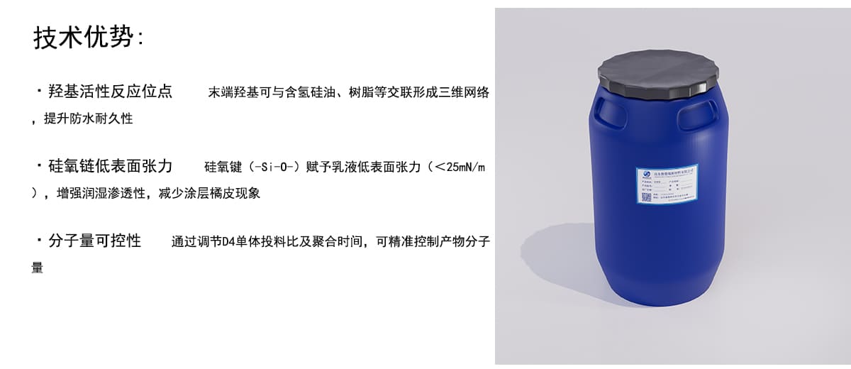 技术优势：
·羟基活性反应位点
末端羟基可与含氢硅油、树脂等交联形成三维网络
，提升防水耐久性
·硅氧链低表面张力
硅氧键（-Si-0-）赋予乳液低表面张力（<25mN/m
），增强润湿渗透性，减少涂层橘皮现象
·分子量可控性
通过调节D4单体投料比及聚合时间，可精准控制产物分子
量