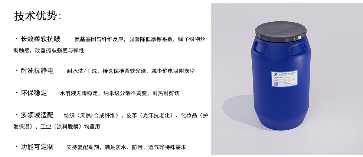 技术优势：
·长效柔软抗皱
氨基基团与纤维反应，显著降低摩擦系数，赋予织物丝
绸触感，改善撕裂强度与弹性
·耐洗抗静电
耐水洗/干洗，持久保持柔软光泽，减少静电吸附灰尘
·环保稳定
水溶液无毒稳定，纳米级分散不黄变，耐热耐剪切
·多领域适配
纺织（天然/合成纤维）、皮革（光泽抗老化）、化妆品（护
发保湿）、工业（涂料脱模）均适用
·功能可定制
支持复配助剂，满足防水、防污、透气等特殊需求