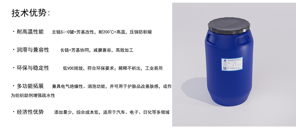 技术优势：
·耐高温性能
主链Si-0键+芳基改性，耐200°C+高温，压铸防积碳
·润滑与兼容性
长链+芳基协同，减磨兼容，高效加工
·环保与稳定性
低VOC排放，符合环保要求；稀释不析出，工业易用
·多功能拓展
兼具电气绝缘性、消泡功能，并可用于护肤品改善肤感，或作
为纺织助剂增强疏水性
·经济性优势
添加量少，综合成本低，适用于汽车、电子、日化等多领域