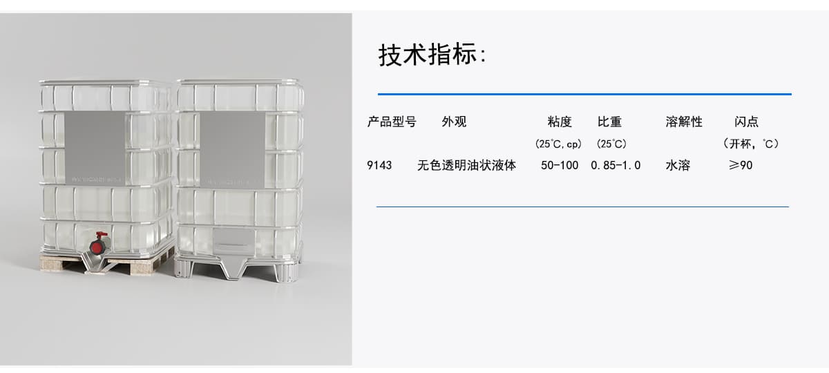 技术指标：
产品型号
外观
粘度
比重
溶解性
闪点
(25℃C.cp)
(25°C)
(开杯，C)
无色透明油状液体
水溶
>90
50-100
9143
0.85-1.0g