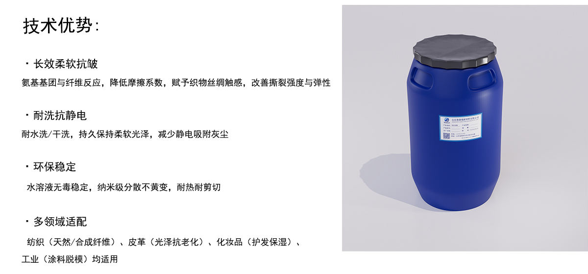 技术优势：
·长效柔软抗皱
氨基基团与纤维反应，降低摩擦系数，赋予织物丝绸触感，改善撕裂强度与弹性
·耐洗抗静电
耐水洗/干洗，持久保持柔软光泽，减少静电吸附灰尘
·环保稳定
水溶液无毒稳定，纳米级分散不黄变，耐热耐剪切
·多领域适配
纺织（天然/合成纤维）、皮革（光泽抗老化）、化妆品（护发保湿）、
工业（涂料脱模）均适用