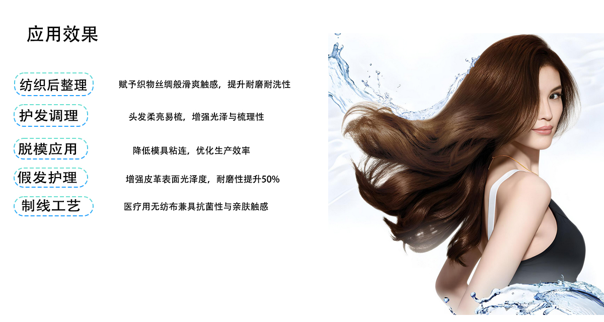 应用效果
纺织后整理
赋予织物丝绸般滑爽触感，提升耐磨耐洗性
护发调理
头发柔亮易梳，增强光泽与梳理性
脱模应用
降低模具粘连，优化生产效率
假发护理
增强皮革表面光泽度，耐磨性提升50%
制线工艺
医疗用无纺布兼具抗菌性与亲肤触感
