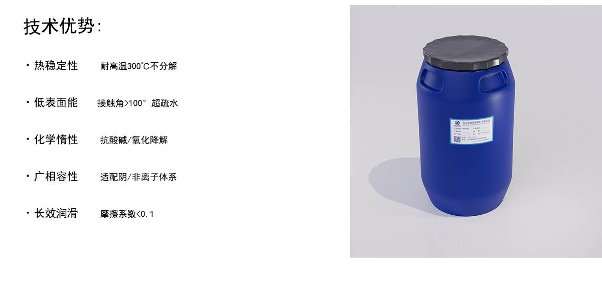 技术优势：
·热稳定性
耐高温300°C不分解
·低表面能
接触角>100°超疏水
·化学惰性
抗酸碱/氧化降解
·广相容性
适配阴/非离子体系
·长效润滑
摩擦系数<0. 1