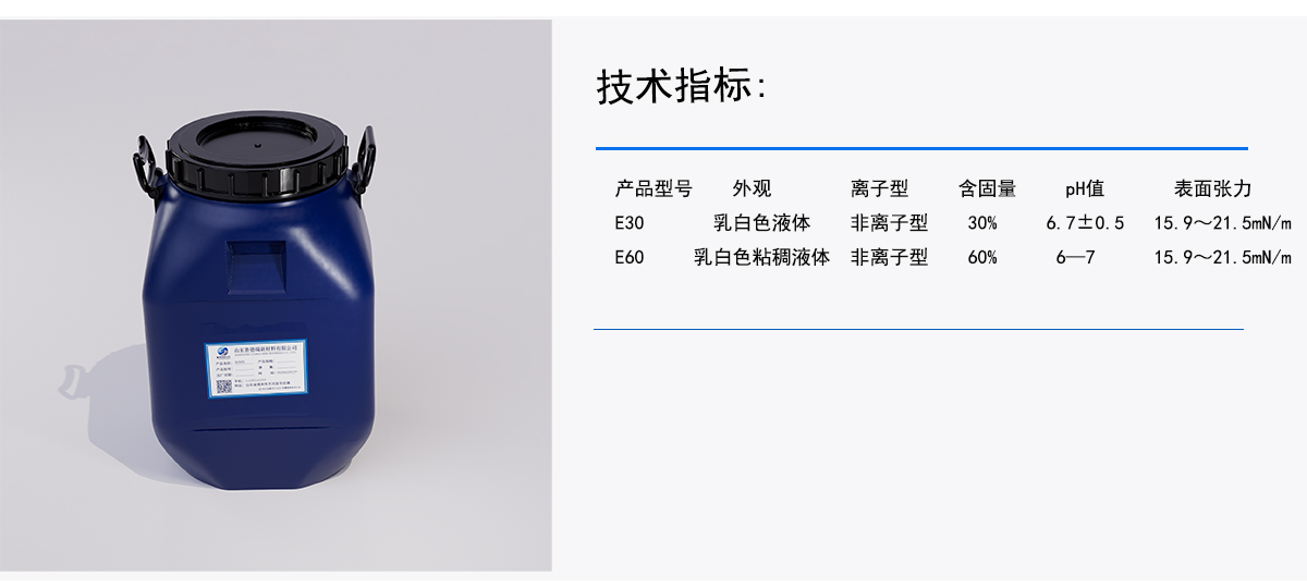 技术指标：
产品型号
外观
离子型
含固量
pH值
表面张力
乳白色液体
非离子型
6.7±0.5
30%
E30
15.9~21.5mN/m
非离子型
15.9~21.5mN/m
乳白色粘稠液体
E60
60%
6-7