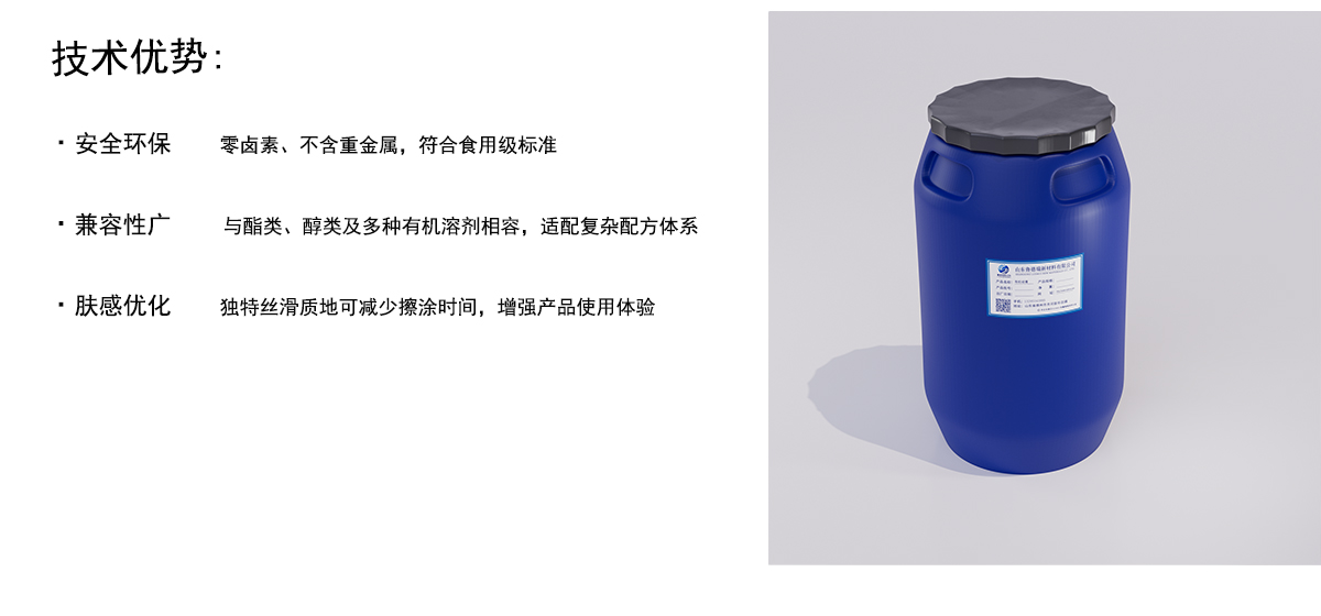 技术优势：
·安全环保
零卤素、不含重金属，符合食用级标准
·兼容性广
与酯类、醇类及多种有机溶剂相容，适配复杂配方体系
·肤感优化
独特丝滑质地可减少擦涂时间，增强产品使用体验