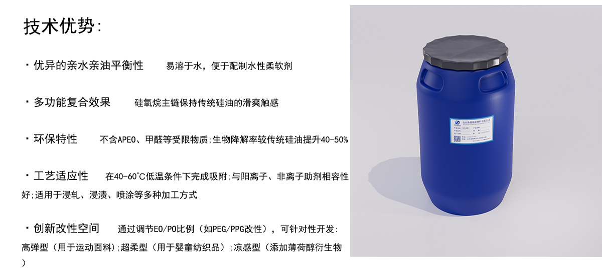 技术优势：
·优异的亲水亲油平衡性
易溶于水，便于配制水性柔软剂
·多功能复合效果
硅氧烷主链保持传统硅油的滑爽触感
·环保特性
不含APE0、甲醛等受限物质;生物降解率较传统硅油提升40-50%
·工艺适应性在40-60°C低温条件下完成吸附;与阳离子、非离子助剂相容性
好；适用于浸轧、浸渍、喷涂等多种加工方式
·创新改性空间通过调节EO/PO比例（如PEG/PPG改性），可针对性开发：
高弹型（用于运动面料）；超柔型（用于婴童纺织品）；凉感型（添加薄荷醇衍生物